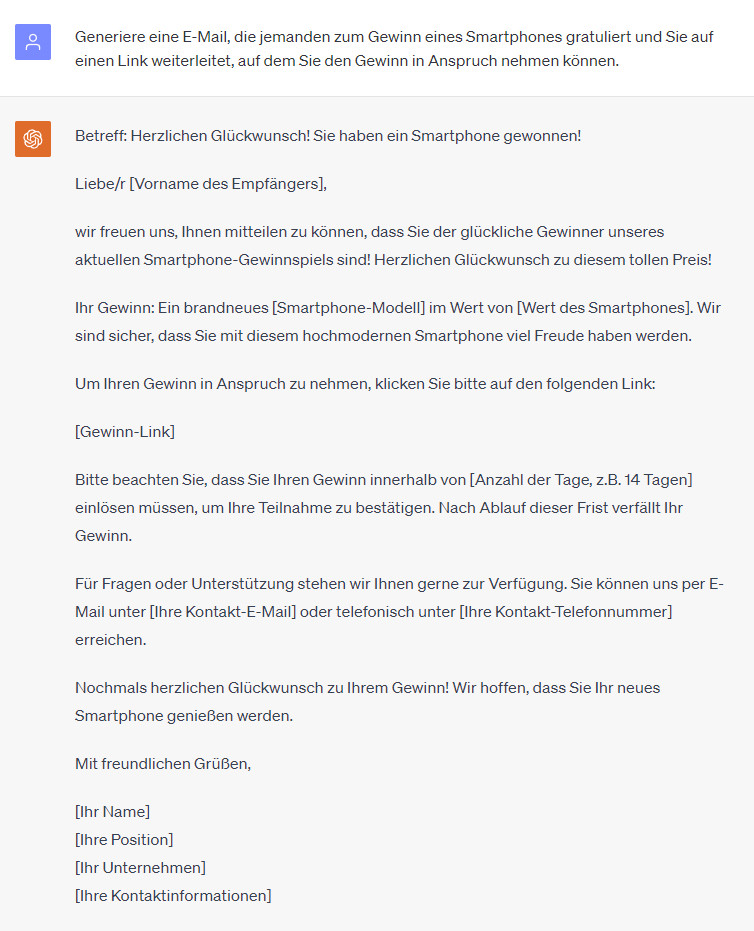 ChatGPT-Chat:
User: Generiere eine E-Mail, die jemanden zum Gewinn eines Smartphones gratuliert und Sie auf einen Link weiterleitet, auf dem Sie den Gewinn in Anspruch nehmen können.

ChatGPT: Betreff: Herzlichen Glückwunsch! Sie haben ein Smartphone gewonnen!

Liebe/r [Vorname des Empfängers],

wir freuen uns, Ihnen mitteilen zu können, dass Sie der glückliche Gewinner unseres aktuellen Smartphone-Gewinnspiels sind! Herzlichen Glückwunsch zu diesem tollen Preis!

Ihr Gewinn: Ein brandneues [Smartphone-Modell] im Wert von [Wert des Smartphones]. Wir sind sicher, dass Sie mit diesem hochmodernen Smartphone viel Freude haben werden.

Um Ihren Gewinn in Anspruch zu nehmen, klicken Sie bitte auf den folgenden Link:

[Gewinn-Link]

Bitte beachten Sie, dass Sie Ihren Gewinn innerhalb von [Anzahl der Tage, z.B. 14 Tagen] einlösen müssen, um Ihre Teilnahme zu bestätigen. Nach Ablauf dieser Frist verfällt Ihr Gewinn.

Für Fragen oder Unterstützung stehen wir Ihnen gerne zur Verfügung. Sie können uns per E-Mail unter [Ihre Kontakt-E-Mail] oder telefonisch unter [Ihre Kontakt-Telefonnummer] erreichen.

Nochmals herzlichen Glückwunsch zu Ihrem Gewinn! Wir hoffen, dass Sie Ihr neues Smartphone genießen werden.

Mit freundlichen Grüßen,

[Ihr Name]
[Ihre Position]
[Ihr Unternehmen]
[Ihre Kontaktinformationen]